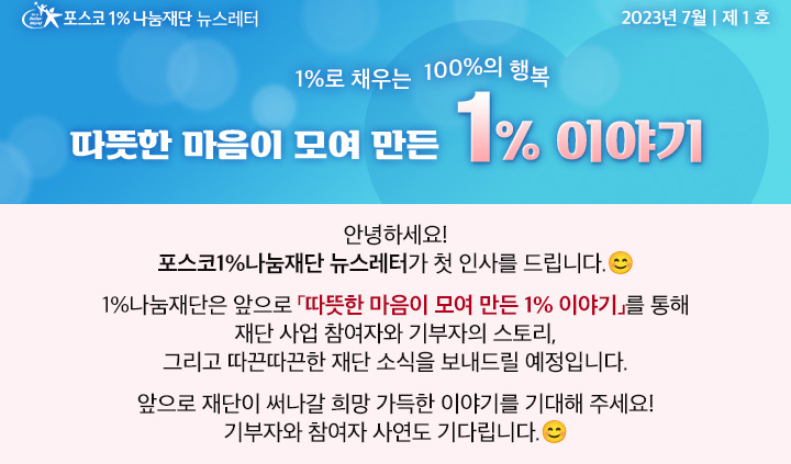 포스코1%나눔재단 뉴스레터 2023년 7월 제 1호 1%로 채우는 100%의 행복 따뜻한 마음이 모여 만든 1% 이야기  안녕하세요! 포스코1%나눔재단 뉴스레터가 첫 인사를 드립니다. 1%나눔재단은 앞으로 「따뜻한 마음이 모여 만든 1% 이야기」를 통해 재단 사업 참여자와 기부자의 스토리, 그리고 따끈따끈한 재단 소식을 보내드릴 예정입니다. 앞으로 재단이 써나갈 희망 가득한 이야기를 기대해 주세요! 기부자와 참여자 사연도 기다립니다.