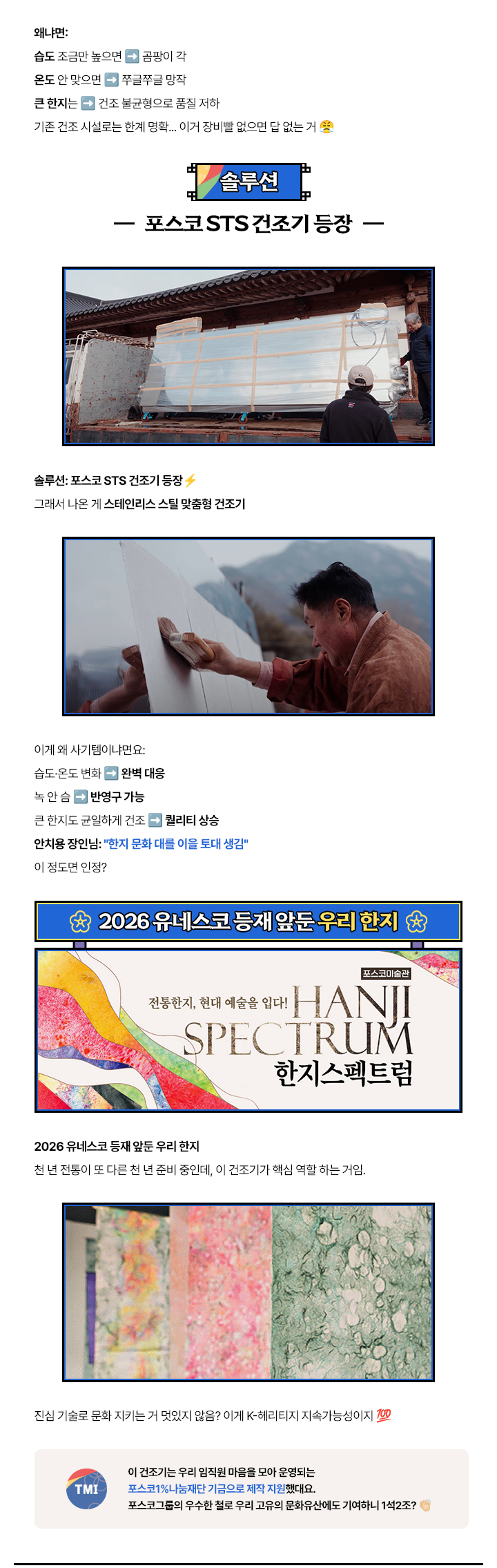 왜냐면: 습도 조금만 높으면 ➔ 곰팡이 각. 온도 안 맞으면 ➔ 쭈글쭈글 망작. 큰 한지는 ➔ 건조 불균형으로 품질 저하.기존 건조 시설로는 한계 명확... 이거 장비빨 없으면 답 없는 거
                        (솔루션) 포스코 STS 건조기 등장. 솔루션: 포스코 STS 건조기 등장. 그래서 나온 게 스테인리스 스틸 맞춤형 건조기. 이게 왜 사기템이냐면요: 습도·온도 변화 ➔ 완벽 대응, 녹 안 슴 ➔ 반영구 가능, 큰 한지도 균일하게 건조 ➔ 퀄리티 상승.
                        안치용 장인님: 한지 문화 대를 이을 토대 생김, 이 정도면 인정?
                        2026 유네스코 등재 앞둔 우리 한지: 포스코미술관 전통한지, 현대 예술을 입다! HANJI SPECTRUM 한지스펙트럼. 2026 유네스코 등재 앞둔 우리 한지 천 년 전통이 또 다른 천 년 준비 중인데, 이 건조기가 핵심 역할 하는 거임.
                        진심 기술로 문화 지키는 거 멋있지 않음? 이게 K-헤리티지 지속가능성이지. 이 건조기는 우리 임직원 마음을 모아 운영되는 포스코 1% 나눔재단 기금으로 제작 지원했대요. 포스코그룹의 우수한 철로 우리 고유의 문화유산에도 기여하니 1석 2조?
                        