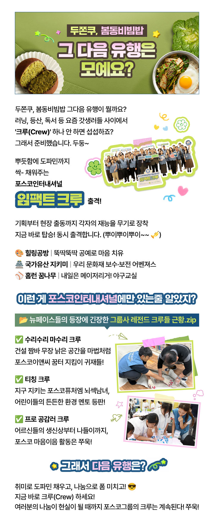 두쫀쿠, 봄동비빔밥
                        그 다음 유행은 모예요?
                        
                        두쫀쿠, 봄동비빔밥 그다음 유행이 뭘까요?
                        러닝, 등산, 독서 등 요즘 갓생러들 사이에서
                        '크루(Crew)' 하나 안 하면 섭섭하죠?
                        그래서 준비했습니다. 두둥~
                        
                        뿌듯함에 도파민까지
                        싹- 채워주는
                        포스코인터내셔널
                        임팩트 크루 출격!
                        
                        기획부터 현장 출동까지 각자의 재능을 무기로 장착
                        지금 바로 탑승! 동시 출격합니다. (뿌이뿌이뿌이~~ 🎺)
                        
                        🎨 힐링공방 | 뚝딱뚝딱 공예로 마음 치유
                        🏯 국가유산 지키미 | 우리 문화재 보수·보전 어벤져스
                        ⚾ 홈런 꿈나무 | 내일은 메이저리거! 야구교실
                        
                        이런 게 포스코인터내셔널에만 있는줄 알았지?
                        📂 뉴페이스들의 등장에 긴장한 그룹사 레전드 크루들 근황.zip
                        
                        ✅ 수리수리 마수리 크루
                        건설 짬바 무장 낡은 공간을 마법처럼
                        포스코이앤씨 꿈터 지킴이 귀재들!
                        
                        ✅ 티칭 크루
                        지구 지키는 포스코퓨처엠 뇌섹남녀,
                        어린이들의 든든한 환경 멘토 등판!
                        
                        ✅ 프로 공감러 크루
                        어르신들의 생신상부터 나들이까지,
                        포스코 마음이음 활동은 쭈욱!
                        
                        ⭐ 그래서 다음 유행은? 💫
                        
                        취미로 도파민 채우고, 나눔으로 폼 미치고! 😎
                        지금 바로 크루(Crew) 하세요!
                        여러분의 나눔이 현실이 될 때까지 포스코그룹의 크루는 계속된다! 쭈욱!