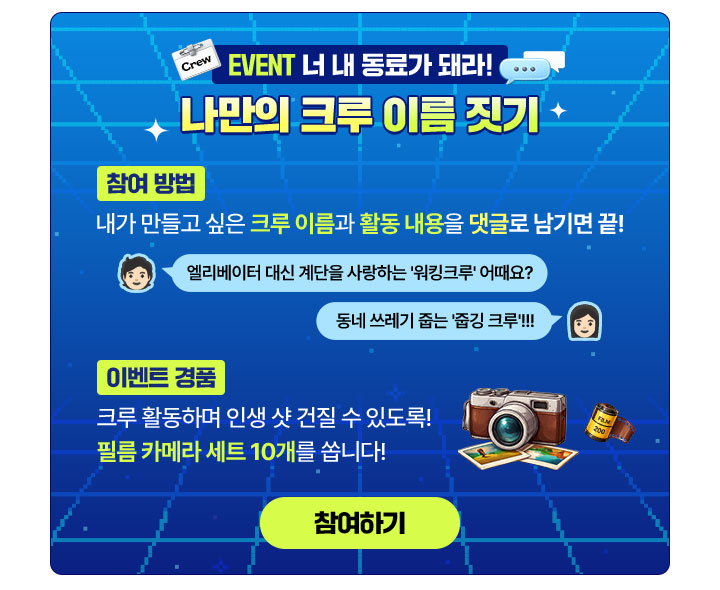 Crew EVENT 너 내 동료가 돼라!
                        나만의 크루 이름 짓기
                        
                        참여 방법
                        내가 만들고 싶은 크루 이름과 활동 내용을 댓글로 남기면 끝!
                        엘리베이터 대신 계단을 사랑하는 '워킹크루' 어때요?
                        동네 쓰레기 줍는 '줍깅 크루'!!!
                        
                        이벤트 경품
                        크루 활동하며 인생 샷 건질 수 있도록!
                        필름 카메라 세트 10개를 쏩니다!
                        
                        참여하기 (새 창 열림)