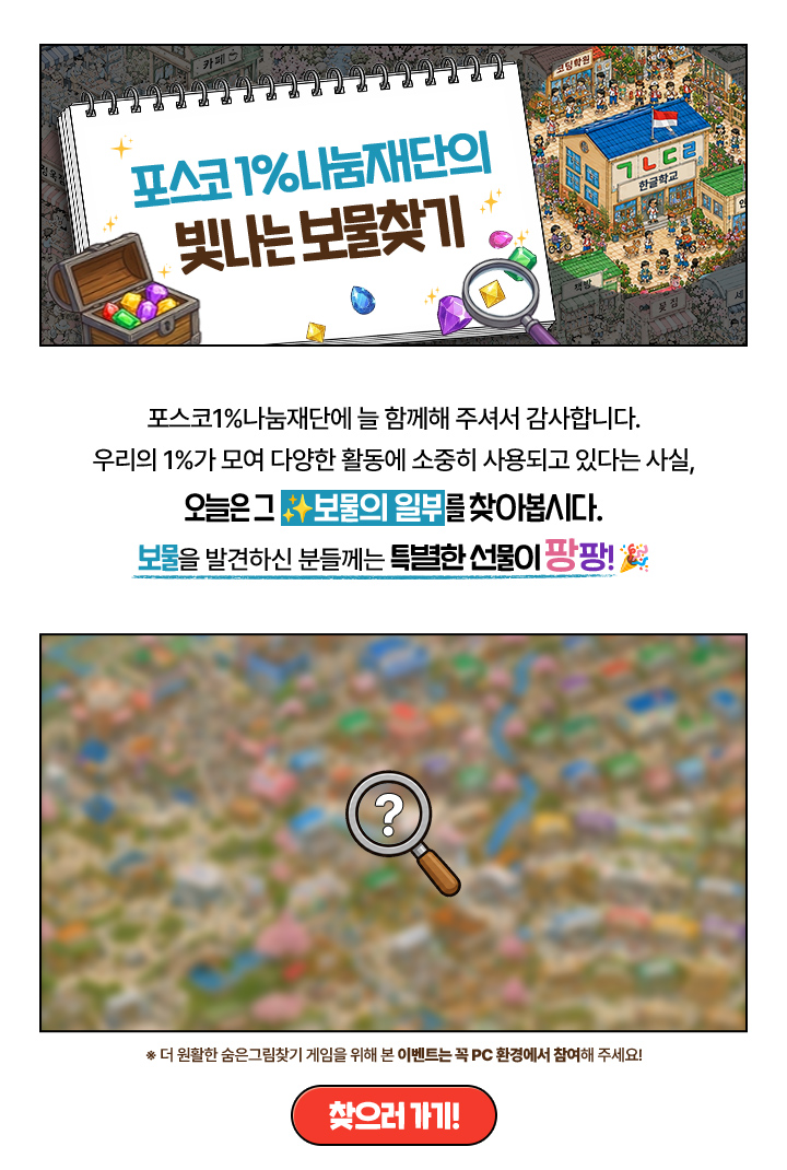 포스코 1%나눔재단의 빛나는 보물찾기

                        포스코1%나눔재단에 늘 함께해 주셔서 감사합니다.
                        우리의 1%가 모여 다양한 활동에 소중히 사용되고 있다는 사실,
                        오늘은 그 ✨보물의 일부를 찾아봅시다.
                        보물을 발견하신 분들께는 특별한 선물이 팡팡! 🎉

                        ※ 더 원활한 숨은그림찾기 게임을 위해 본 이벤트는 꼭 PC 환경에서 참여해 주세요!

                        찾으러 가기!
