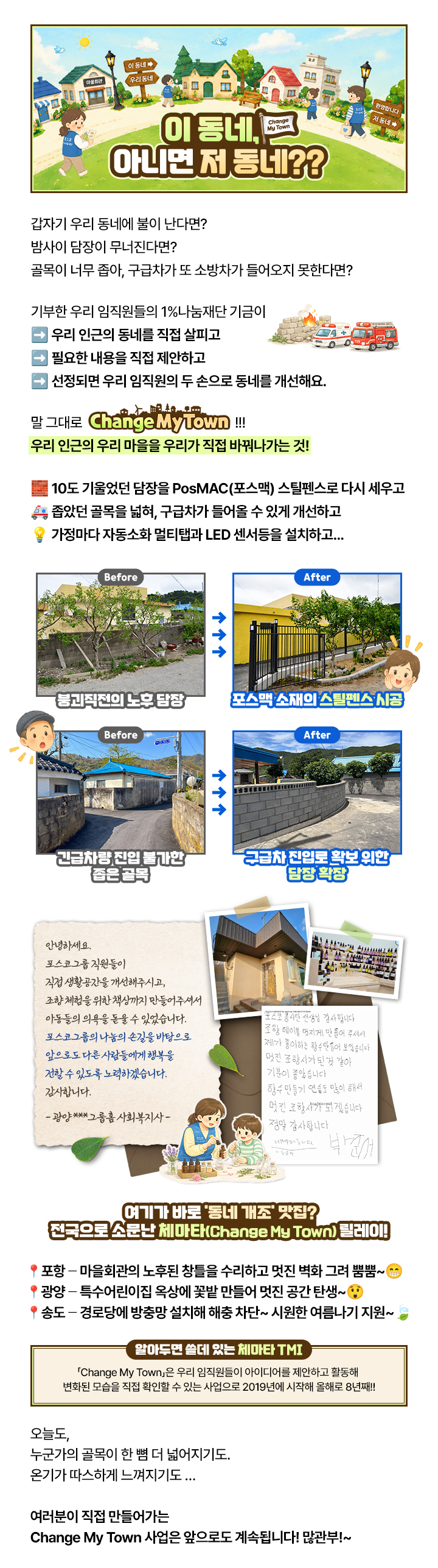 이 동네, 아니면 저 동네??
                        Change My Town

                        갑자기 우리 동네에 불이 난다면?
                        밤사이 담장이 무너진다면?
                        골목이 너무 좁아, 구급차가 또 소방차가 들어오지 못한다면?

                        기부한 우리 임직원들의 1%나눔재단 기금이
                        우리 인근의 동네를 직접 살피고
                        필요한 내용을 직접 제안하고
                        선정되면 우리 임직원의 두 손으로 동네를 개선해요.

                        말 그대로 Change My Town !!!
                        우리 인근의 우리 마을을 우리가 직접 바꿔나가는 것!

                        10도 기울었던 담장을 PosMAC(포스맥) 스틸펜스로 다시 세우고
                        좁았던 골목을 넓혀, 구급차가 들어올 수 있게 개선하고
                        가정마다 자동소화 멀티탭과 LED 센서등을 설치하고...

                        Before 붕괴직전의 노후 담장
                        After 포스맥 소재의 스틸펜스 시공

                        Before 긴급차량 진입 불가한 좁은 골목
                        After 구급차 진입로 확보 위한 담장 확장

                        안녕하세요.
                        포스코그룹 직원들이 직접 생활공간을 개선해주시고,
                        조향체험을 위한 책상까지 만들어주셔서
                        아동들의 의욕을 돋울 수 있었습니다.
                        포스코그룹의 나눔의 손길을 바탕으로
                        앞으로도 다른 사람들에게 행복을
                        전할 수 있도록 노력하겠습니다.
                        감사합니다.
                        - 광양 그룹홈 사회복지사 -

                        포스코 봉사단 선생님 감사합니다.
                        조향 테이블 멋지게 만들어 주셔서
                        제가 좋아하는 향수 만들어 보았습니다.
                        멋진 조향사가 된 것 같아 기분이 좋았습니다.
                        향수 만들기 연습도 많이 해서 멋진 조향사가 되겠습니다.
                        정말 감사합니다. 너무너무 감사합니다.
                        기분좋음 박준서

                        여기가 바로 '동네 개조' 맛집?
                        전국으로 소문난 체마타(Change My Town) 릴레이!

                        포항 - 마을회관의 노후된 창틀을 수리하고 멋진 벽화 그려 뿜뿜~
                        광양 - 특수어린이집 옥상에 꽃밭 만들어 멋진 공간 탄생~
                        송도 - 경로당에 방충망 설치해 해충 차단~ 시원한 여름나기 지원~

                        알아두면 쓸데 있는 체마타 TMI
                        「Change My Town」은 우리 임직원들이 아이디어를 제안하고 활동해 변화된 모습을 직접 확인할 수 있는 사업으로 2019년에 시작해 올해로 8년째!!

                        오늘도,
                        누군가의 골목이 한 뼘 더 넓어지기도.
                        온기가 따스하게 느껴지기도 ...
                        여러분이 직접 만들어가는
                        Change My Town 사업은 앞으로도 계속됩니다! 많관부!~