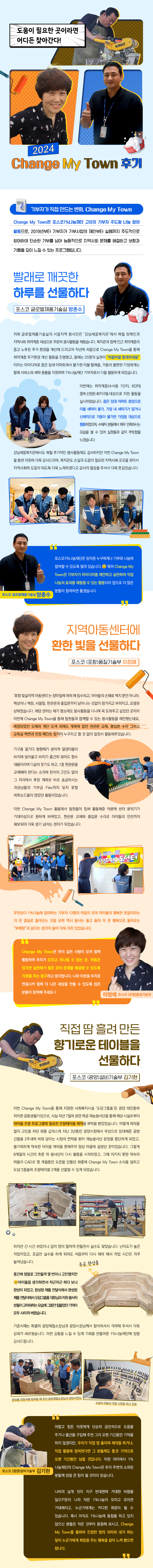 기부자가 직접 만드는 변화, Change My Town Change My Town은 포스코1%나눔재단 고유의 기부자 주도형 나눔 참여 활동으로, 2019년부터 기부자가 기부사업의 제안부터 실행까지 주도적으로 참여하여 단순한 기부를 넘어 능동적으로 지역사회 문제를 해결하고 보람과 기쁨을 깊이 느낄 수 있는 프로그램입니다. 빨래로 깨끗한 하루를 선물하다 포스코 글로벌제품기술실 방춘수 저희 글로벌제품기술실의 서울지역 봉사단은 ‘강남세움복지관’에서 매월 장애인과 지역사회 취약계층 대상으로 꾸준히 봉사활동을 해왔습니다. 복지관과 함께 인근 취약계층의 좁고 노후된 주거 환경을 개선해 드리고자 작년에 처음으로 Change My Town을 통해 취약계층 주거환경 개선 활동을 진행했고, 올해는 25명의 실원이 “버블버블 빨래하세움” 이라는 아이디어로 좁은 임대 아파트에서 불가한 이불 빨래를, 거동이 불편한 가정에게는 빨래 서비스와 세탁 용품을 지원하며 1%나눔재단 기부자로서 다들 활동하게 되었습니다. 이번에는 취약계층(수서동 1단지, 6단지) 중에 선정된 40가구를 대상으로 지원 활동을 실시하였습니다. 좁은 임대 아파트 환경으로 이불 세탁이 불가, 가정 내 세탁기가 없거나 신체적으로 거동이 불가한 가정을 대상으로 활동하였으며, 수혜자 분들께서 매우 만족하시는 모습을 볼 수 있어 실원들과 같이 뿌듯함을 느꼈습니다. 강남세움복지관에서도 매월 주기적인 봉사활동에도 감사하지만 이번 Change My Town을 통한 지원에 더욱 감사드리며, 복지관도 손길과 도움이 필요한 지역사회 곳곳을 찾아서 지역사회에 도움이 되도록 더욱 노력하겠다고 감사의 말씀을 주셔서 더욱 뜻깊었습니다. 포스코1%나눔재단은 임직원 누구에게나 기부와 나눔에 참여할 수 있도록 열려 있습니다.😊 특히 Change My Town은 기부자가 아이디어를 제안하고 실천하여 직접 나눔의 효과를 체험할 수 있는 활동이라 앞으로 더 많은 분들이 참여하면 좋겠습니다 포스코 글로벌제품기술실 방춘수 지역아동센터에 환한 빛을 선물하다‘포항 빛살지역 아동센터’는 장마철에 여러 해 침수되고, 아이들의 손때로 벽지 뿐만 아니라, 책상이나 책장, 사물함, 현관문과 출입문까지 남아나는 것없이 망가지고 부러지고, 오염된 상태였습니다. 해당 센터는 제가 평소에도 봉사활동을 다니며 꼭 도와주고 싶었던 곳이라 이번에 Change My Town을 통해 팀원들과 함께할 수 있는 봉사활동을 제안했는데요, 예정되었던 도배와 계단 도색 외에도 계획에 없던 현관문 교체, 출입문 수리 그리고 교육실 벽면과 천정 페인트 칠까지 누구라고 할 것 없이 앞장서 활동해주었습니다.  ‘포항 빛살지역 아동센터’는 장마철에 여러 해 침수되고, 아이들의 손때로 벽지 뿐만 아니라, 책상이나 책장, 사물함, 현관문과 출입문까지 남아나는 것없이 망가지고 부러지고, 오염된 상태였습니다. 해당 센터는 제가 평소에도 봉사활동을 다니며 꼭 도와주고 싶었던 곳이라 이번에 Change My Town을 통해 팀원들과 함께할 수 있는 봉사활동을 제안했는데요, 예정되었던 도배와 계단 도색 외에도 계획에 없던 현관문 교체, 출입문 수리 그리고 교육실 벽면과 천정 페인트 칠까지 누구라고 할 것 없이 앞장서 활동해주었습니다.  이번 Change My Town 활동에서 팀원들이 힘써 활동해준 덕분에 센터 분위기가 기대이상으로 환하게 바뀌었고, 현관문 교체와 출입문 수리로 아이들의 안전까지 확보되어 더욱 생기 넘치는 센터가 되었습니다. 무엇보다 1%나눔에 참여하는 기부자 13명의 마음이 모여 아이들의 행복한 웃음이라는 더 큰 결실로 돌아오는 것을 보며 역시 봉사는 돌고 돌아 더 큰 행복으로 돌아오는 “부메랑”과 같다는 생각이 들어 더욱 의미 있었습니다. Change My Town은 뜻이 같은 사람이 모여 함께 활동하며 우리가 모르고 지나칠 수 있는 곳, 마음은 있지만 실천하기 힘든 곳의 문제를 해결할 수 있도록 기회를 주는 창구라고 생각합니다. 나와 이웃을 우리로 연결시켜 함께 더 나은 세상을 만들 수 있도록 많은 분들이 참여해 주세요~! 직접 땀 흘려 만든 향기로운 테이블을 선물하다 포스코 (광양)설비기술부 김기현 이번 Change My Town을 통해 지원한 사회복지시설 ‘도담그룹홈’은 광양 태인동에 위치한 공동생활가정으로, 사실 작년 7월에 광양 목공 재능봉사단을 통해 해당 시설로부터 아이들 조향 프로그램에 필요한 조향테이블 제작을 부탁을 받았었습니다. 어떻게 제작을 할지 고민을 하던 와중 갑작스레 지난 3년동안 광양시청에서 무상으로 임대해준 공방 건물을 2주내에 비워 달라는 시청의 연락을 받아 재능봉사단 운영을 중단하게 되었고, 불가피하게 약속한 테이블 제작을 못해주어 항상 마음에 걸렸던 곳이었습니다. 그렇게 8개월의 시간이 흐른 뒤 봉사단이 다시 활동을 시작하였고, 그때 지키지 못한 약속이 떠올라 CAD로 몇 개월동안 도면을 만들던 와중에 Change My Town 소식을 접하고 도담그룹홈에 조향테이블 2개를 선물할 수 있게 되었습니다.  하지만 긴 시간 쉬었더니 감이 많이 떨어져 만들면서 실수도 잦았습니다. 난이도가 높은 작업이었고, 조금만 실수를 하게 되어도 처음부터 다시 해야 해서 작업 시간은 자꾸 늘어났습니다. 중간에 정말로 그만둘까 몇 번이나 고민했지만😊아이들을 생각하면서 차근차근 하다 보니 완성이 되었고, 완성된 제품 전달식에서 완성된 제품 전달식에서 도담그룹홈 대표님과 자원 봉사자 분들이 고마워하는 모습에 그동안 힘들었던 기억이 모두 사라져 버렸습니다. (오른쪽 사진 : 목공 완성품) 기증식때는 특별히 광양제철소장님과 광양시장님께서 참석하셔서 격려해 주셔서 더욱 감회가 새로웠습니다. 이런 감동을 느낄 수 있게 기회를 만들어준 1%나눔재단에 정말 감사드립니다.  완성품 전달식에 참여를 해 주신 광양제철소장님과 광양시장님 시설의 아동이 직접 시연을 하고 있음 어렵고 힘든 이웃에게 단순히 금전적으로 도움을 주거나 물건을 구입해 주면 그리 오랜 기간동안 기억을 하지 않겠지만, 우리가 직접 땀 흘리며 제작을 하거나, 직접 활동에 참여한다면 그 분들께도 좋은 기억으로 오랜 기간동안 남을 것입니다. 이런 의미에서 1%나눔재단의 Change My Town은 우리 주변의 소외된 분들께 정말 큰 힘이 될 것이라 믿습니다. 나비의 날개 짓이 지구 반대편에 거대한 바람을 일으키듯이 나의 작은 1%나눔이 모이고 모이면 거대해지고, 누군가에게는 커다란 희망이 될 수 있습니다. 혹시 아직도 1%나눔에 동참을 하고 있지 않으신 분들은 작은 것부터 동참해 보시고, Change My Town를 통하여 진정한 땀의 의미와 내가 하는 일이 누군가에게 희망을 주는 행복을 같이 느껴 봤으면 합니다.